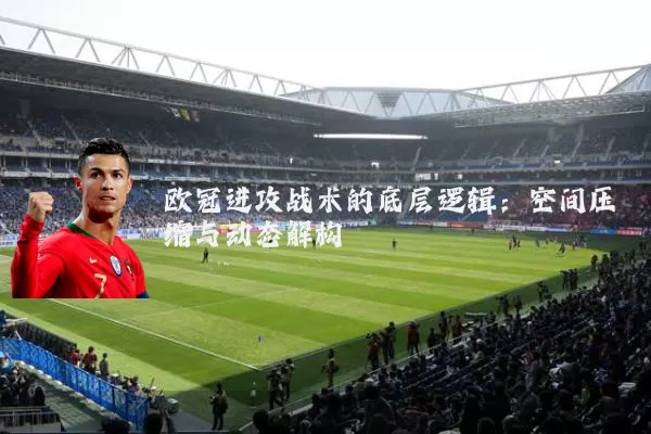 欧冠进攻战术的底层逻辑:空间压缩与动态解构