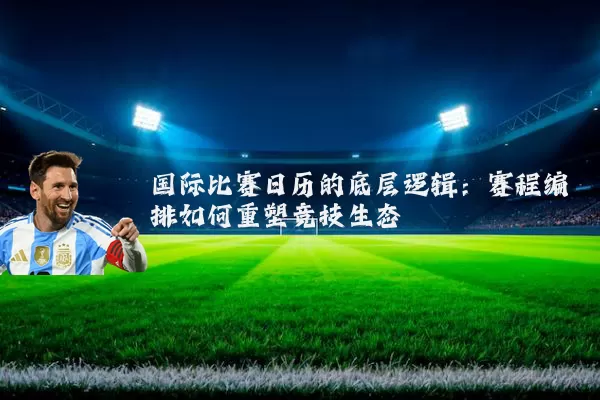 国际比赛日历的底层逻辑:赛程编排如何重塑竞技生态