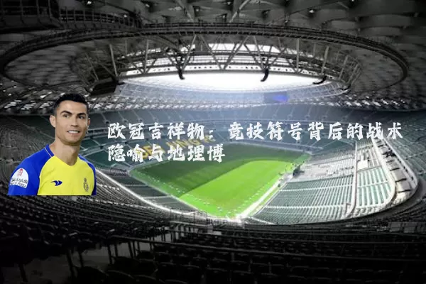 欧冠吉祥物:竞技符号背后的战术隐喻与地理博弈